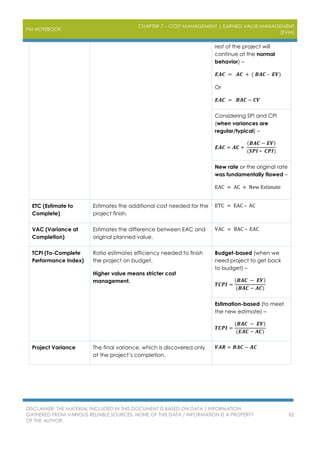 PM NOTEBOOK
CHAPTER 7 – COST MANAGEMENT | EARNED VALUE MANAGEMENT
(EVM)
DISCLAIMER: THE MATERIAL INCLUDED IN THIS DOCUMENT IS BASED ON DATA / INFORMATION
GATHERED FROM VARIOUS RELIABLE SOURCES. NONE OF THIS DATA / INFORMATION IS A PROPERTY
OF THE AUTHOR.
82
rest of the project will
continue at the normal
behavior) –
𝑬𝑨𝑪 = 𝑨𝑪 + ( 𝑩𝑨𝑪 – 𝑬𝑽)
Or
𝑬𝑨𝑪 = 𝑩𝑨𝑪 − 𝑪𝑽
Considering SPI and CPI
(when variances are
regular/typical) –
𝑬𝑨𝑪 = 𝑨𝑪 +
(𝑩𝑨𝑪 − 𝑬𝑽)
(𝑺𝑷𝑰 ∗ 𝑪𝑷𝑰)
New rate or the original rate
was fundamentally flawed –
EAC = AC + New Estimate
ETC (Estimate to
Complete)
Estimates the additional cost needed for the
project finish.
ETC = EAC – AC
VAC (Variance at
Completion)
Estimates the difference between EAC and
original planned value.
VAC = BAC – EAC
TCPI (To-Complete
Performance Index)
Ratio estimates efficiency needed to finish
the project on budget.
Higher value means stricter cost
management.
Budget-based (when we
need project to get back
to budget) –
𝑻𝑪𝑷𝑰 =
(𝑩𝑨𝑪 − 𝑬𝑽)
(𝑩𝑨𝑪 − 𝑨𝑪)
Estimation-based (to meet
the new estimate) –
𝑻𝑪𝑷𝑰 =
(𝑩𝑨𝑪 − 𝑬𝑽)
(𝑬𝑨𝑪 − 𝑨𝑪)
Project Variance The final variance, which is discovered only
at the project’s completion.
𝑽𝑨𝑹 = 𝑩𝑨𝑪 − 𝑨𝑪
 