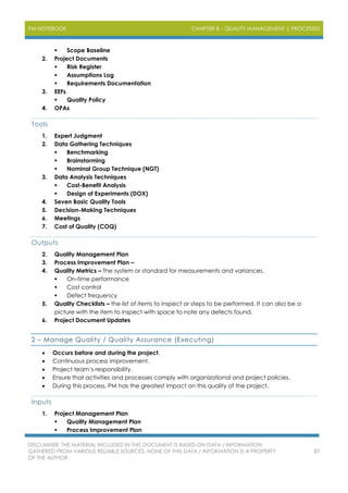 PM NOTEBOOK CHAPTER 8 – QUALITY MANAGEMENT | PROCESSES
DISCLAIMER: THE MATERIAL INCLUDED IN THIS DOCUMENT IS BASED ON DATA / INFORMATION
GATHERED FROM VARIOUS RELIABLE SOURCES. NONE OF THIS DATA / INFORMATION IS A PROPERTY
OF THE AUTHOR.
87
 Scope Baseline
2. Project Documents
 Risk Register
 Assumptions Log
 Requirements Documentation
3. EEFs
 Quality Policy
4. OPAs
Tools
1. Expert Judgment
2. Data Gathering Techniques
 Benchmarking
 Brainstorming
 Nominal Group Technique (NGT)
3. Data Analysis Techniques
 Cost-Benefit Analysis
 Design of Experiments (DOX)
4. Seven Basic Quality Tools
5. Decision-Making Techniques
6. Meetings
7. Cost of Quality (COQ)
Outputs
2. Quality Management Plan
3. Process Improvement Plan –
4. Quality Metrics – The system or standard for measurements and variances.
 On-time performance
 Cost control
 Defect frequency
5. Quality Checklists – the list of items to inspect or steps to be performed. It can also be a
picture with the item to inspect with space to note any defects found.
6. Project Document Updates
2 – Manage Quality / Quality Assurance (Executing)
 Occurs before and during the project.
 Continuous process improvement.
 Project team’s responsibility.
 Ensure that activities and processes comply with organizational and project policies.
 During this process, PM has the greatest impact on this quality of the project.
Inputs
1. Project Management Plan
 Quality Management Plan
 Process Improvement Plan
 