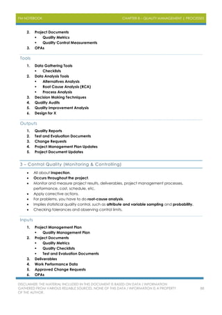 PM NOTEBOOK CHAPTER 8 – QUALITY MANAGEMENT | PROCESSES
DISCLAIMER: THE MATERIAL INCLUDED IN THIS DOCUMENT IS BASED ON DATA / INFORMATION
GATHERED FROM VARIOUS RELIABLE SOURCES. NONE OF THIS DATA / INFORMATION IS A PROPERTY
OF THE AUTHOR.
88
2. Project Documents
 Quality Metrics
 Quality Control Measurements
3. OPAs
Tools
1. Data Gathering Tools
 Checklists
2. Data Analysis Tools
 Alternatives Analysis
 Root Cause Analysis (RCA)
 Process Analysis
3. Decision Making Techniques
4. Quality Audits
5. Quality Improvement Analysis
6. Design for X
Outputs
1. Quality Reports
2. Test and Evaluation Documents
3. Change Requests
4. Project Management Plan Updates
5. Project Document Updates
3 – Control Quality (Monitoring & Controlling)
 All about inspection.
 Occurs throughout the project.
 Monitor and measure project results, deliverables, project management processes,
performance, cost, schedule, etc.
 Apply corrective actions.
 For problems, you have to do root-cause analysis.
 Implies statistical quality control, such as attribute and variable sampling and probability.
 Checking tolerances and observing control limits.
Inputs
1. Project Management Plan
 Quality Management Plan
2. Project Documents
 Quality Metrics
 Quality Checklists
 Test and Evaluation Documents
3. Deliverables
4. Work Performance Data
5. Approved Change Requests
6. OPAs
 