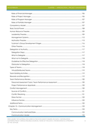PM NOTEBOOK CHAPTER 1 – INTRODUCTION | PROJECT MANAGEMENT
DISCLAIMER: THE MATERIAL INCLUDED IN THIS DOCUMENT IS BASED ON DATA / INFORMATION
GATHERED FROM VARIOUS RELIABLE SOURCES. NONE OF THIS DATA / INFORMATION IS A PROPERTY
OF THE AUTHOR.
8
Roles of Financial Manager........................................................................................................................106
Roles of Project Manager ...........................................................................................................................106
Roles of Program Manager ........................................................................................................................107
Roles of Portfolio Manager .........................................................................................................................107
Competency Model........................................................................................................................................107
Basic Social Power ...........................................................................................................................................108
Human Resource Theories ..............................................................................................................................109
Leadership Theories......................................................................................................................................109
Management Systems.................................................................................................................................112
Motivation Theories ......................................................................................................................................113
Tuckman’s Group Development Stages .................................................................................................116
Other Theories ...............................................................................................................................................116
Delegation of Authority...................................................................................................................................117
Delegation Steps ..........................................................................................................................................117
What to Delegate ........................................................................................................................................117
What not to Delegate .................................................................................................................................118
Guidelines for Effective Delegation..........................................................................................................118
Obstacles to Delegation.............................................................................................................................118
Types of Teams..................................................................................................................................................118
Virtual/Distributed Teams ............................................................................................................................119
Team Building Activities...................................................................................................................................119
Rewards and Recognition..............................................................................................................................119
Team Performance Review............................................................................................................................120
Personnel Assessment Tools / Team Performance Assessment ...........................................................120
Project Performance Appraisals................................................................................................................120
Conflict Management ....................................................................................................................................120
Sources of Conflicts......................................................................................................................................121
Conflict Resolving.........................................................................................................................................121
Stress Factors .................................................................................................................................................122
Influence Factors..........................................................................................................................................122
Additional Terms ...............................................................................................................................................122
Chapter 10 – Communication Management................................................................................................123
Key Terms ...........................................................................................................................................................123
Communication Methods/Styles...............................................................................................................123
Communication Model...............................................................................................................................123
 