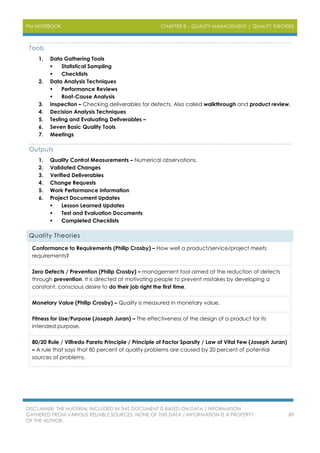 PM NOTEBOOK CHAPTER 8 – QUALITY MANAGEMENT | QUALITY THEORIES
DISCLAIMER: THE MATERIAL INCLUDED IN THIS DOCUMENT IS BASED ON DATA / INFORMATION
GATHERED FROM VARIOUS RELIABLE SOURCES. NONE OF THIS DATA / INFORMATION IS A PROPERTY
OF THE AUTHOR.
89
Tools
1. Data Gathering Tools
 Statistical Sampling
 Checklists
2. Data Analysis Techniques
 Performance Reviews
 Root-Cause Analysis
3. Inspection – Checking deliverables for defects. Also called walkthrough and product review.
4. Decision Analysis Techniques
5. Testing and Evaluating Deliverables –
6. Seven Basic Quality Tools
7. Meetings
Outputs
1. Quality Control Measurements – Numerical observations.
2. Validated Changes
3. Verified Deliverables
4. Change Requests
5. Work Performance Information
6. Project Document Updates
 Lesson Learned Updates
 Test and Evaluation Documents
 Completed Checklists
Quality Theories
Conformance to Requirements (Philip Crosby) – How well a product/service/project meets
requirements?
Zero Defects / Prevention (Philip Crosby) – management tool aimed at the reduction of defects
through prevention. It is directed at motivating people to prevent mistakes by developing a
constant, conscious desire to do their job right the first time.
Monetary Value (Philip Crosby) – Quality is measured in monetary value.
Fitness for Use/Purpose (Joseph Juran) – The effectiveness of the design of a product for its
intended purpose.
80/20 Rule / Vilfredo Pareto Principle / Principle of Factor Sparsity / Law of Vital Few (Joseph Juran)
– A rule that says that 80 percent of quality problems are caused by 20 percent of potential
sources of problems.
 