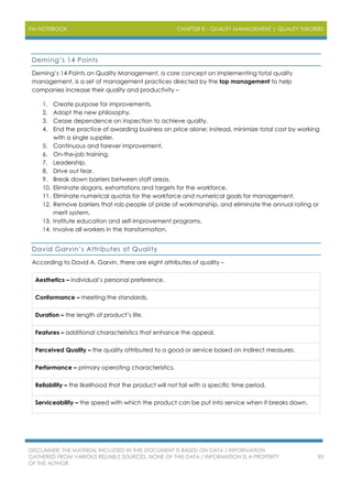 PM NOTEBOOK CHAPTER 8 – QUALITY MANAGEMENT | QUALITY THEORIES
DISCLAIMER: THE MATERIAL INCLUDED IN THIS DOCUMENT IS BASED ON DATA / INFORMATION
GATHERED FROM VARIOUS RELIABLE SOURCES. NONE OF THIS DATA / INFORMATION IS A PROPERTY
OF THE AUTHOR.
90
Deming’s 14 Points
Deming’s 14 Points on Quality Management, a core concept on implementing total quality
management, is a set of management practices directed by the top management to help
companies increase their quality and productivity –
1. Create purpose for improvements.
2. Adopt the new philosophy.
3. Cease dependence on inspection to achieve quality.
4. End the practice of awarding business on price alone; instead, minimize total cost by working
with a single supplier.
5. Continuous and forever improvement.
6. On-the-job training.
7. Leadership.
8. Drive out fear.
9. Break down barriers between staff areas.
10. Eliminate slogans, exhortations and targets for the workforce.
11. Eliminate numerical quotas for the workforce and numerical goals for management.
12. Remove barriers that rob people of pride of workmanship, and eliminate the annual rating or
merit system.
13. Institute education and self-improvement programs.
14. Involve all workers in the transformation.
David Garvin’s Attributes of Quality
According to David A. Garvin, there are eight attributes of quality –
Aesthetics – individual’s personal preference.
Conformance – meeting the standards.
Duration – the length of product’s life.
Features – additional characteristics that enhance the appeal.
Perceived Quality – the quality attributed to a good or service based on indirect measures.
Performance – primary operating characteristics.
Reliability – the likelihood that the product will not fail with a specific time period.
Serviceability – the speed with which the product can be put into service when it breaks down.
 