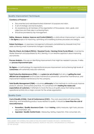 PM NOTEBOOK
CHAPTER 8 – QUALITY MANAGEMENT | QUALITY IMPROVEMENT
TECHNIQUES
DISCLAIMER: THE MATERIAL INCLUDED IN THIS DOCUMENT IS BASED ON DATA / INFORMATION
GATHERED FROM VARIOUS RELIABLE SOURCES. NONE OF THIS DATA / INFORMATION IS A PROPERTY
OF THE AUTHOR.
91
Quality Improvement Techniques
Constancy of Purpose –
 Documented and well-disseminated statement of purpose and vision.
 A set of strategic and tactical plans.
 An awareness by all members of the organization of the purpose, vision, goals, and
objectives and their roles in achieving them.
 Should be provided by top management.
Define, Measure, Analyze, Improve and Control (DMAIC) – a data-driven improvement cycle used
in Six Sigma projects for improving, optimizing and stabilizing business processes and designs.
Kaizen Technique – A Japanese management philosophy (established by Masaaki Imai) that
seeks achieving small, incremental changes in processes.
Plan-Do-Check-Act/Adjust (PDCA) / Shewhart Cycle / Deming Circle/Cycle/Wheel – Invented by
Walter Shewhart and popularized by W.E. Deming, it is an iterative approach about improving
your process.
Process Analysis – Focuses on identifying improvements that might be needed in process. It relies
on process improvement plan.
Six Sigma – A methodology for organizational process improvement and achieving high levels of
correctness with extremely reduced variances.
Total Productive Maintenance (TPM) – is a system (or set of tools) that aims at getting the most
efficient use of equipment and includes maintenance prevention, preventive maintenance, and
improvement-related maintenance for the company.
Total Quality Management (TQM) – a business philosophy to find methods to continuously improve
products, services, and business practices. It is concerned with meeting the needs and
expectations of customers. It attempts to move the focus of quality away from being a purely
operational activity into a major concern for the whole organization.
Quality Costs
Cost of Quality (COQ) / Cost of Conformance (COC) – The costs associated with preventing,
detecting, and remediating product issues related to quality. It should be lower than the cost of
nonconformance.
 Prevention / Quality Assurance Costs – Team training, safety measures, right tools, process
documentation, etc.
 Appraisal / Quality Control Costs – Measuring, testing, inspection, time consumed, etc.
 