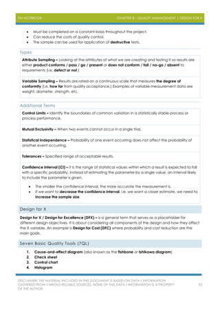 PM NOTEBOOK CHAPTER 8 – QUALITY MANAGEMENT | DESIGN FOR X
DISCLAIMER: THE MATERIAL INCLUDED IN THIS DOCUMENT IS BASED ON DATA / INFORMATION
GATHERED FROM VARIOUS RELIABLE SOURCES. NONE OF THIS DATA / INFORMATION IS A PROPERTY
OF THE AUTHOR.
93
 Must be completed on a constant basis throughout the project.
 Can reduce the costs of quality control.
 The sample can be used for application of destructive tests.
Types
Attribute Sampling – Looking at the attributes of what we are creating and testing it so results are
either product conforms / pass / go / present or does not conform / fail / no-go / absent to
requirements (i.e. defect or not.)
Variable Sampling – Results are rated on a continuous scale that measures the degree of
conformity (i.e. how far from quality acceptance.) Examples of variable measurement data are
weight, diameter, strength, etc.
Additional Terms
Control Limits – Identify the boundaries of common variation in a statistically stable process or
process performance.
Mutual Exclusivity – When two events cannot occur in a single trial.
Statistical Independence – Probability of one event occurring does not affect the probability of
another event occurring.
Tolerances – Specified range of acceptable results.
Confidence Interval (CI) – it is the range of statistical values within which a result is expected to fall
with a specific probability. Instead of estimating the parameter by a single value, an interval likely
to include the parameter is given.
 The smaller the confidence interval, the more accurate the measurement is.
 If we want to decrease the confidence interval, i.e. we want a closer estimate, we need to
increase the sample size.
Design for X
Design for X / Design for Excellence (DFX) – is a general term that serves as a placeholder for
different design objectives. It is about considering all components of the design and how they affect
the X variable. An example is Design for Cost (DFC) where probability and cost reduction are the
main goals.
Seven Basic Quality Tools (7QL)
1. Cause-and-effect diagram (also known as the fishbone or Ishikawa diagram)
2. Check sheet
3. Control chart
4. Histogram
 