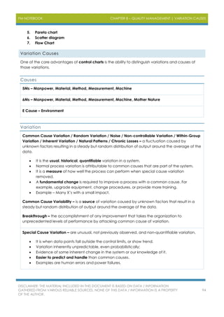 PM NOTEBOOK CHAPTER 8 – QUALITY MANAGEMENT | VARIATION CAUSES
DISCLAIMER: THE MATERIAL INCLUDED IN THIS DOCUMENT IS BASED ON DATA / INFORMATION
GATHERED FROM VARIOUS RELIABLE SOURCES. NONE OF THIS DATA / INFORMATION IS A PROPERTY
OF THE AUTHOR.
94
5. Pareto chart
6. Scatter diagram
7. Flow Chart
Variation Causes
One of the core advantages of control charts is the ability to distinguish variations and causes of
those variations.
Causes
5Ms – Manpower, Material, Method, Measurement, Machine
6Ms – Manpower, Material, Method, Measurement, Machine, Mother Nature
E Cause – Environment
Variation
Common Cause Variation / Random Variation / Noise / Non-controllable Variation / Within-Group
Variation / Inherent Variation / Natural Patterns / Chronic Losses – a fluctuation caused by
unknown factors resulting in a steady but random distribution of output around the average of the
data.
 It is the usual, historical, quantifiable variation in a system.
 Normal process variation is attributable to common causes that are part of the system.
 It is a measure of how well the process can perform when special cause variation
removed.
 A fundamental change is required to improve a process with a common cause. For
example, upgrade equipment, change procedures, or provide more training.
 Example – Many X’s with a small impact.
Common Cause Variability – is a source of variation caused by unknown factors that result in a
steady but random distribution of output around the average of the data.
Breakthrough – the accomplishment of any improvement that takes the organization to
unprecedented levels of performance by attacking common cause of variation.
Special Cause Variation – are unusual, not previously observed, and non-quantifiable variation.
 It is when data points fall outside the control limits, or show trend.
 Variation inherently unpredictable, even probabilistically;
 Evidence of some inherent change in the system or our knowledge of it.
 Easier to predict and handle than common causes.
 Examples are human errors and power failures.
 