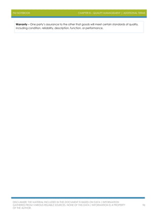 PM NOTEBOOK CHAPTER 8 – QUALITY MANAGEMENT | ADDITIONAL TERMS
DISCLAIMER: THE MATERIAL INCLUDED IN THIS DOCUMENT IS BASED ON DATA / INFORMATION
GATHERED FROM VARIOUS RELIABLE SOURCES. NONE OF THIS DATA / INFORMATION IS A PROPERTY
OF THE AUTHOR.
96
Warranty – One party’s assurance to the other that goods will meet certain standards of quality,
including condition, reliability, description, function, or performance.
 