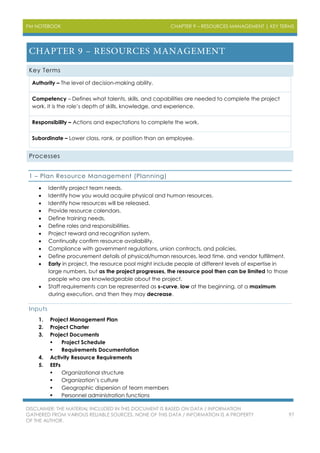 PM NOTEBOOK CHAPTER 9 – RESOURCES MANAGEMENT | KEY TERMS
DISCLAIMER: THE MATERIAL INCLUDED IN THIS DOCUMENT IS BASED ON DATA / INFORMATION
GATHERED FROM VARIOUS RELIABLE SOURCES. NONE OF THIS DATA / INFORMATION IS A PROPERTY
OF THE AUTHOR.
97
Key Terms
Authority – The level of decision-making ability.
Competency – Defines what talents, skills, and capabilities are needed to complete the project
work. It is the role’s depth of skills, knowledge, and experience.
Responsibility – Actions and expectations to complete the work.
Subordinate – Lower class, rank, or position than an employee.
Processes
1 – Plan Resource Management (Planning)
 Identify project team needs.
 Identify how you would acquire physical and human resources.
 Identify how resources will be released.
 Provide resource calendars.
 Define training needs.
 Define roles and responsibilities.
 Project reward and recognition system.
 Continually confirm resource availability.
 Compliance with government regulations, union contracts, and policies.
 Define procurement details of physical/human resources, lead time, and vendor fulfillment.
 Early in project, the resource pool might include people at different levels of expertise in
large numbers, but as the project progresses, the resource pool then can be limited to those
people who are knowledgeable about the project.
 Staff requirements can be represented as s-curve, low at the beginning, at a maximum
during execution, and then they may decrease.
Inputs
1. Project Management Plan
2. Project Charter
3. Project Documents
 Project Schedule
 Requirements Documentation
4. Activity Resource Requirements
5. EEFs
 Organizational structure
 Organization’s culture
 Geographic dispersion of team members
 Personnel administration functions
 