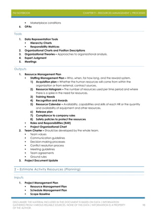 PM NOTEBOOK CHAPTER 9 – RESOURCES MANAGEMENT | PROCESSES
DISCLAIMER: THE MATERIAL INCLUDED IN THIS DOCUMENT IS BASED ON DATA / INFORMATION
GATHERED FROM VARIOUS RELIABLE SOURCES. NONE OF THIS DATA / INFORMATION IS A PROPERTY
OF THE AUTHOR.
98
 Marketplace conditions
6. OPAs
Tools
1. Data Representation Tools
 Hierarchy Charts
 Responsibility Matrices
2. Organizational Charts and Position Descriptions
3. Organizational Theories – Approaches to organizational analysis.
4. Expert Judgment
5. Meetings
Outputs
1. Resource Management Plan
 Staffing Management Plan – Who, when, for how long, and the reward system.
1) Acquisition plan – Whether the human resources will come from within the
organization or from external, contract sources.
2) Resource histogram – The number of resources used per time period and where
there is a spike in the need for resources.
3) Training Needs
4) Recognition and Awards
5) Resource Calendar – Availability, capabilities and skills of each HR or the quantity
and availability of equipment and other resources.
6) Release plan
7) Compliance to company rules
8) Safety policies to protect the resources
 Roles and Responsibilities (RAR)
 Project Organizational Chart
2. Team Charter – Should be developed by the whole team.
 Team values
 Communication guidelines
 Decision-making processes
 Conflict resolution process
 Meeting guidelines
 Team agreements
 Ground rules
3. Project Document Update
2 – Estimate Activity Resources (Planning)
Inputs
1. Project Management Plan
 Resource Management Plan
 Schedule Management Plan
 Scope Baseline
 