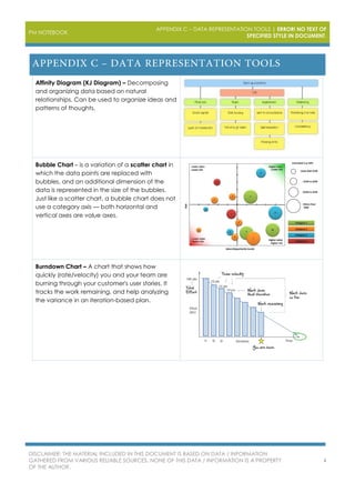 PM NOTEBOOK
APPENDIX C – DATA REPRESENTATION TOOLS | ERROR! NO TEXT OF
SPECIFIED STYLE IN DOCUMENT.
DISCLAIMER: THE MATERIAL INCLUDED IN THIS DOCUMENT IS BASED ON DATA / INFORMATION
GATHERED FROM VARIOUS RELIABLE SOURCES. NONE OF THIS DATA / INFORMATION IS A PROPERTY
OF THE AUTHOR.
4
Affinity Diagram (KJ Diagram) – Decomposing
and organizing data based on natural
relationships. Can be used to organize ideas and
patterns of thoughts.
Bubble Chart – is a variation of a scatter chart in
which the data points are replaced with
bubbles, and an additional dimension of the
data is represented in the size of the bubbles.
Just like a scatter chart, a bubble chart does not
use a category axis — both horizontal and
vertical axes are value axes.
Burndown Chart – A chart that shows how
quickly (rate/velocity) you and your team are
burning through your customer's user stories. It
tracks the work remaining, and help analyzing
the variance in an iteration-based plan.
 