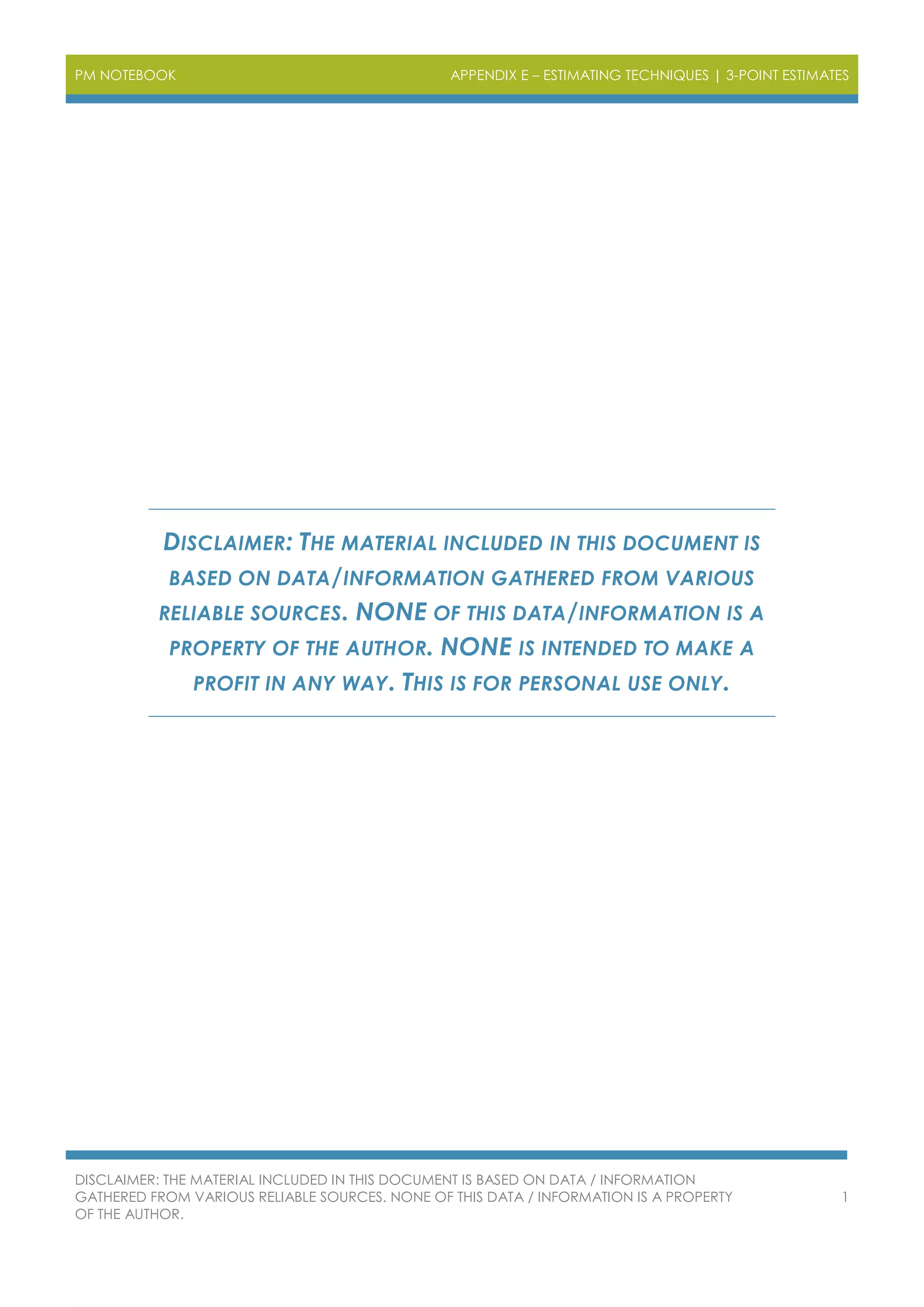 PM NOTEBOOK APPENDIX E – ESTIMATING TECHNIQUES | 3-POINT ESTIMATES
DISCLAIMER: THE MATERIAL INCLUDED IN THIS DOCUMENT IS BASED ON DATA / INFORMATION
GATHERED FROM VARIOUS RELIABLE SOURCES. NONE OF THIS DATA / INFORMATION IS A PROPERTY
OF THE AUTHOR.
1
DISCLAIMER: THE MATERIAL INCLUDED IN THIS DOCUMENT IS
BASED ON DATA/INFORMATION GATHERED FROM VARIOUS
RELIABLE SOURCES. NONE OF THIS DATA/INFORMATION IS A
PROPERTY OF THE AUTHOR. NONE IS INTENDED TO MAKE A
PROFIT IN ANY WAY. THIS IS FOR PERSONAL USE ONLY.
 