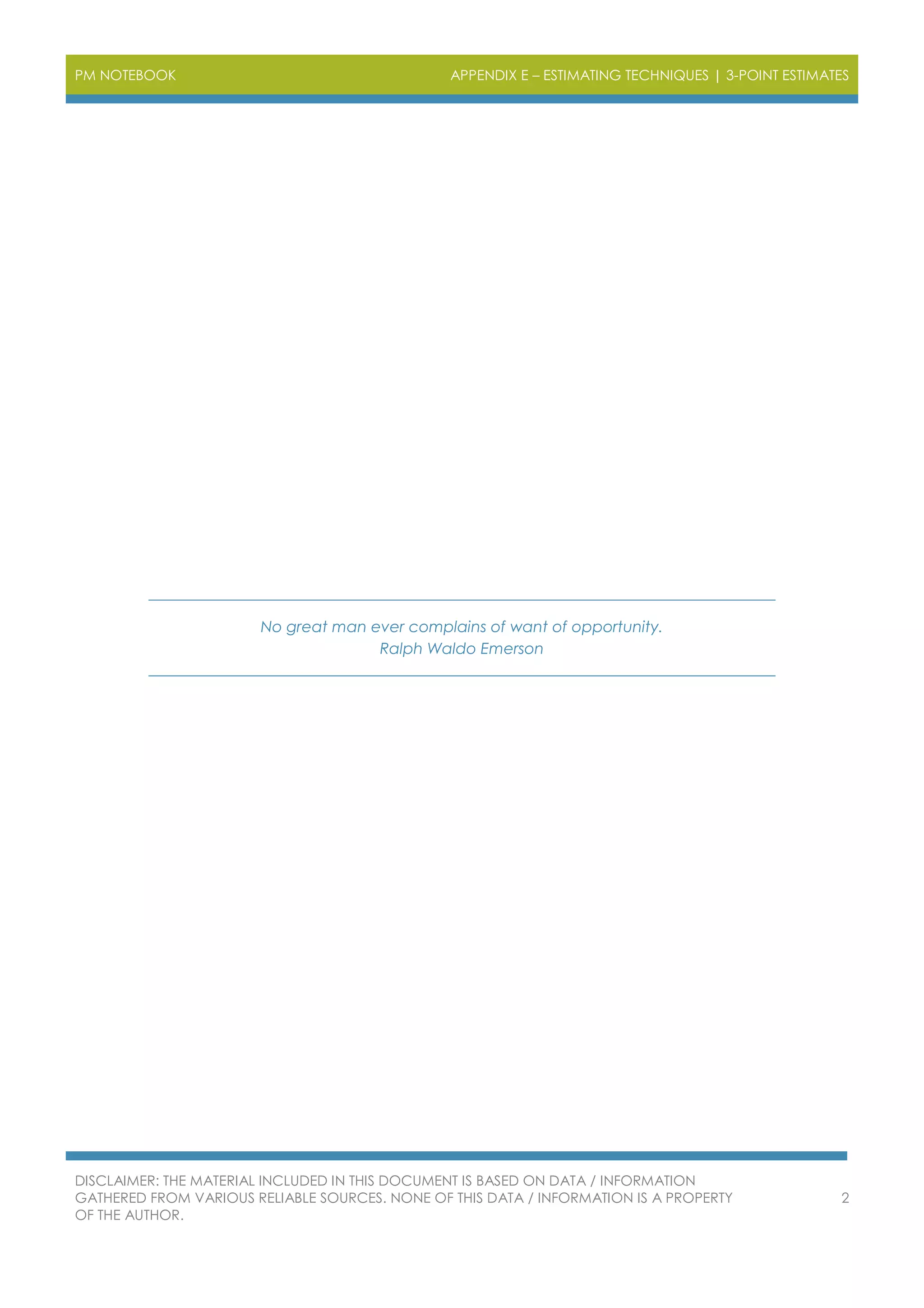 PM NOTEBOOK APPENDIX E – ESTIMATING TECHNIQUES | 3-POINT ESTIMATES
DISCLAIMER: THE MATERIAL INCLUDED IN THIS DOCUMENT IS BASED ON DATA / INFORMATION
GATHERED FROM VARIOUS RELIABLE SOURCES. NONE OF THIS DATA / INFORMATION IS A PROPERTY
OF THE AUTHOR.
2
No great man ever complains of want of opportunity.
Ralph Waldo Emerson
 