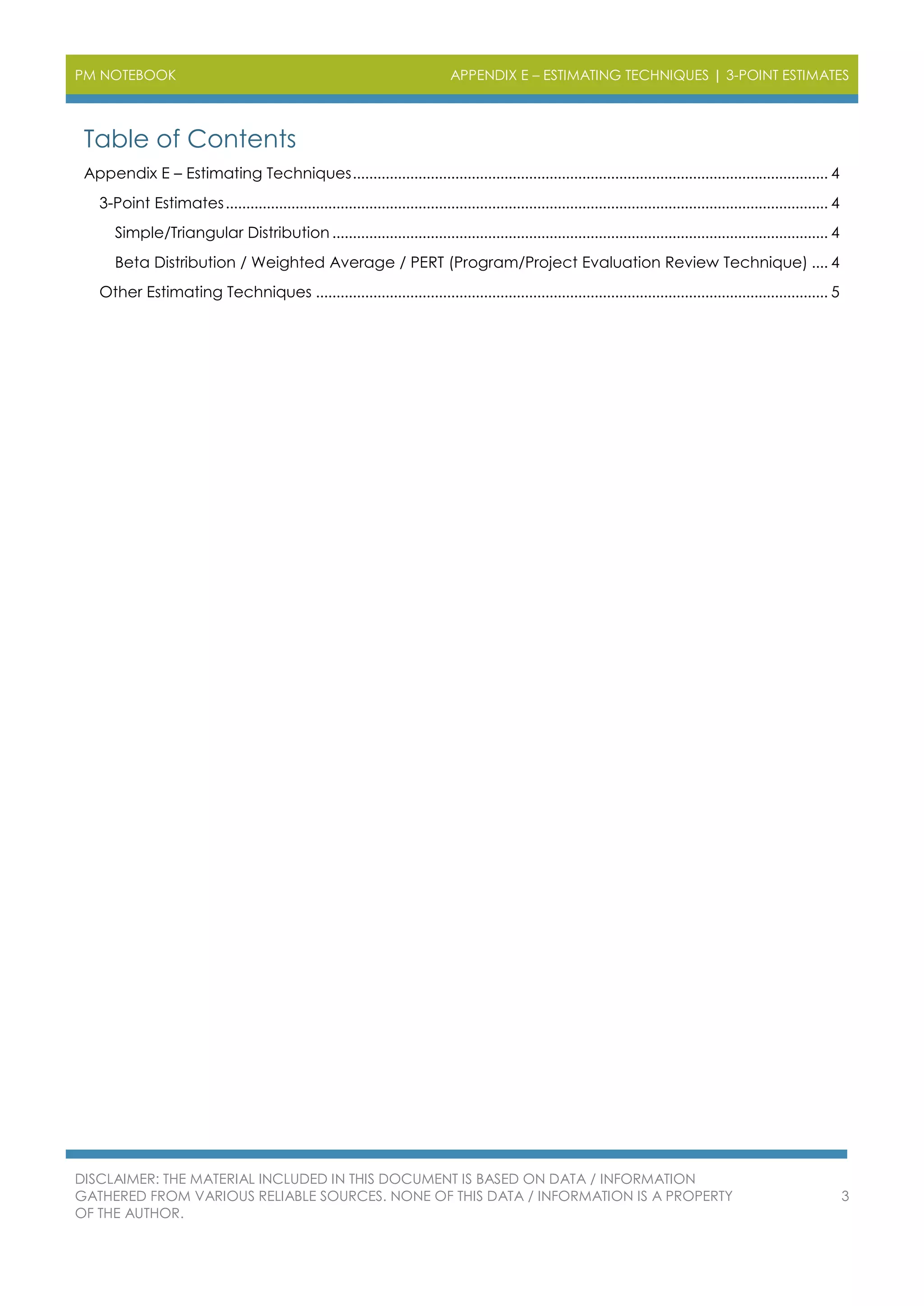 PM NOTEBOOK APPENDIX E – ESTIMATING TECHNIQUES | 3-POINT ESTIMATES
DISCLAIMER: THE MATERIAL INCLUDED IN THIS DOCUMENT IS BASED ON DATA / INFORMATION
GATHERED FROM VARIOUS RELIABLE SOURCES. NONE OF THIS DATA / INFORMATION IS A PROPERTY
OF THE AUTHOR.
3
Table of Contents
Appendix E – Estimating Techniques.................................................................................................................... 4
3-Point Estimates................................................................................................................................................... 4
Simple/Triangular Distribution ......................................................................................................................... 4
Beta Distribution / Weighted Average / PERT (Program/Project Evaluation Review Technique) .... 4
Other Estimating Techniques ............................................................................................................................. 5
 