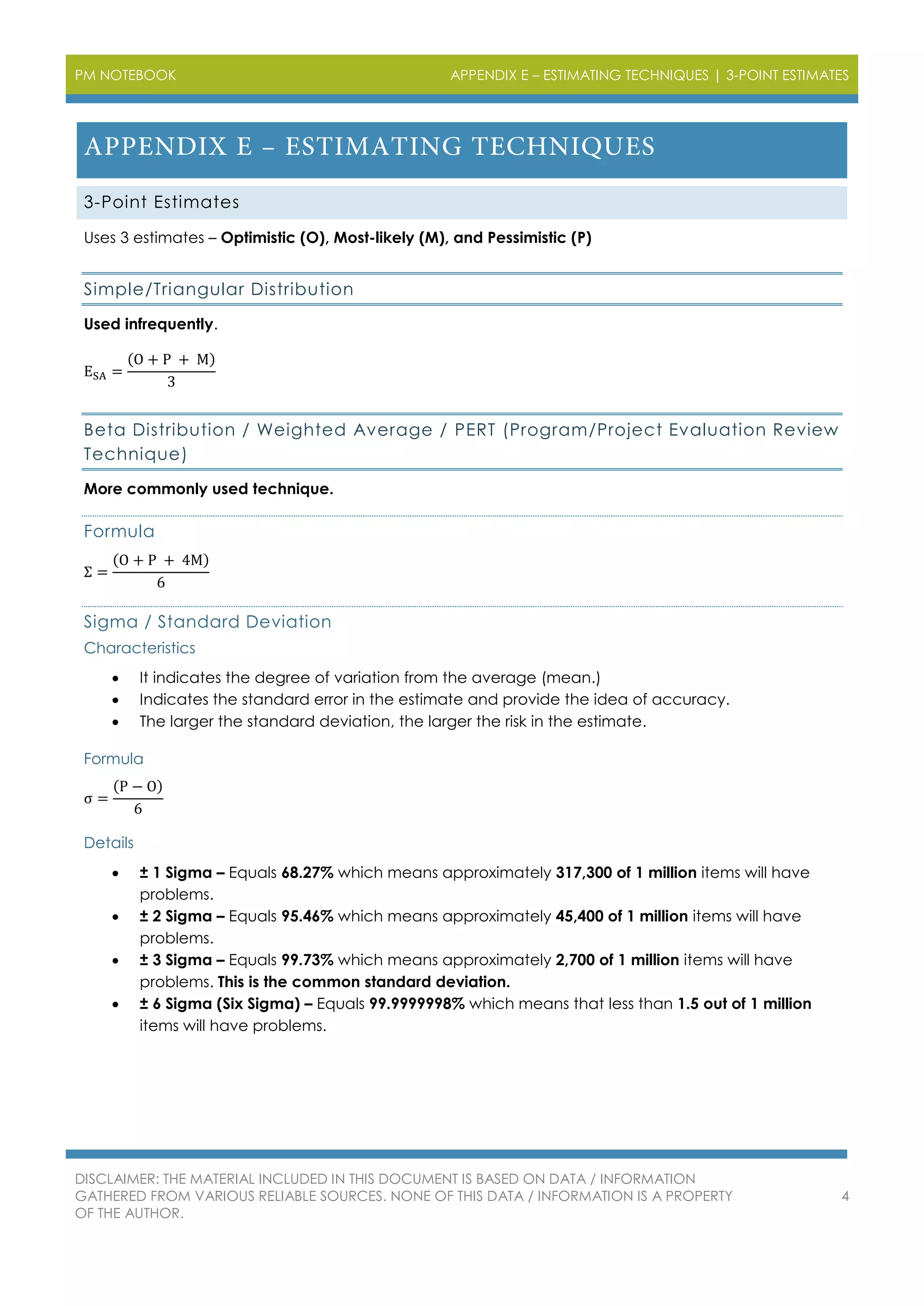 PM NOTEBOOK APPENDIX E – ESTIMATING TECHNIQUES | 3-POINT ESTIMATES
DISCLAIMER: THE MATERIAL INCLUDED IN THIS DOCUMENT IS BASED ON DATA / INFORMATION
GATHERED FROM VARIOUS RELIABLE SOURCES. NONE OF THIS DATA / INFORMATION IS A PROPERTY
OF THE AUTHOR.
4
3-Point Estimates
Uses 3 estimates – Optimistic (O), Most-likely (M), and Pessimistic (P)
Simple/Triangular Distribution
Used infrequently.
ESA =
(O + P + M)
3
Beta Distribution / Weighted Average / PERT (Program/Project Evaluation Review
Technique)
More commonly used technique.
Formula
Σ =
(O + P + 4M)
6
Sigma / Standard Deviation
Characteristics
 It indicates the degree of variation from the average (mean.)
 Indicates the standard error in the estimate and provide the idea of accuracy.
 The larger the standard deviation, the larger the risk in the estimate.
Formula
σ =
(P − O)
6
Details
 ± 1 Sigma – Equals 68.27% which means approximately 317,300 of 1 million items will have
problems.
 ± 2 Sigma – Equals 95.46% which means approximately 45,400 of 1 million items will have
problems.
 ± 3 Sigma – Equals 99.73% which means approximately 2,700 of 1 million items will have
problems. This is the common standard deviation.
 ± 6 Sigma (Six Sigma) – Equals 99.9999998% which means that less than 1.5 out of 1 million
items will have problems.
 