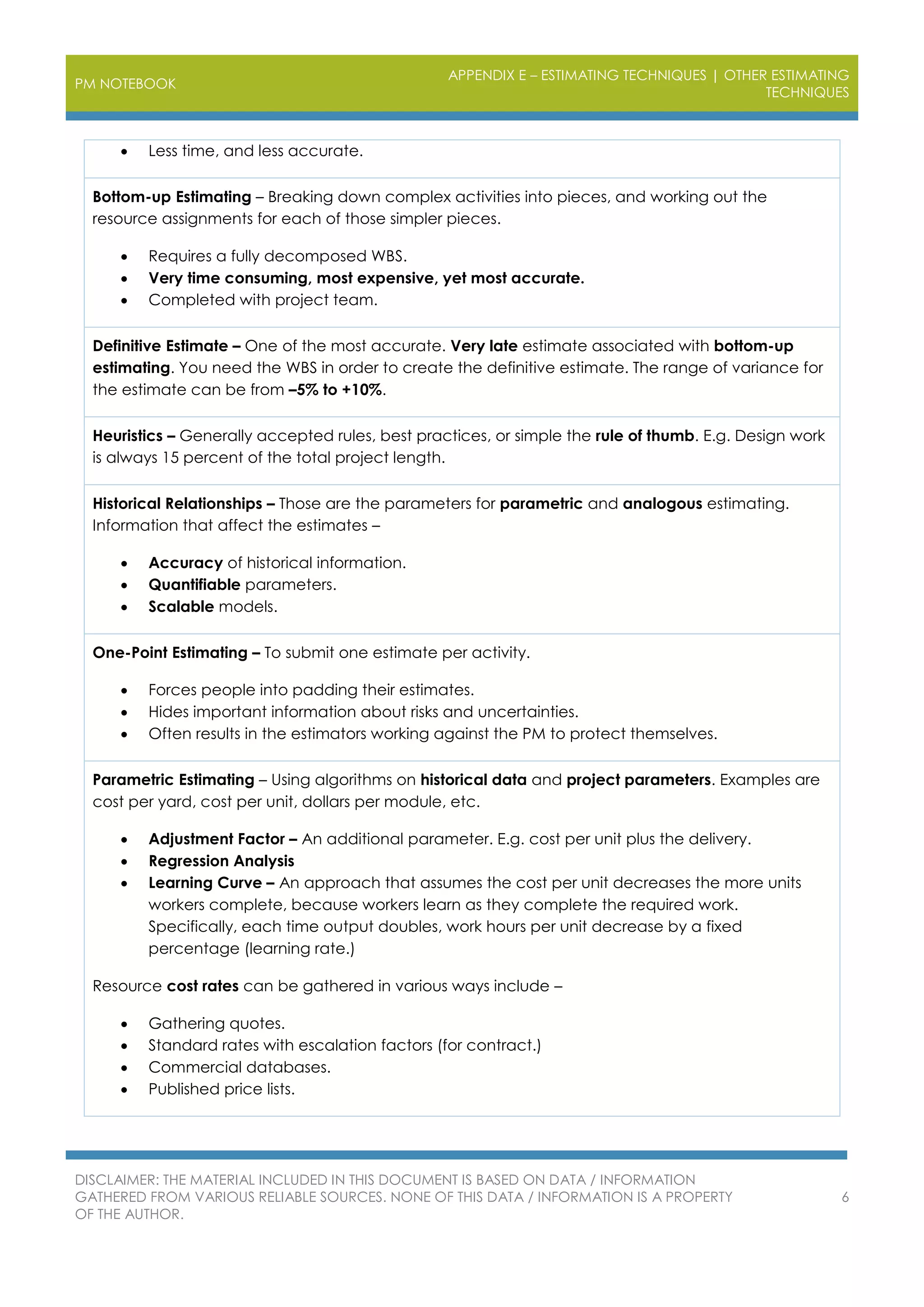 PM NOTEBOOK
APPENDIX E – ESTIMATING TECHNIQUES | OTHER ESTIMATING
TECHNIQUES
DISCLAIMER: THE MATERIAL INCLUDED IN THIS DOCUMENT IS BASED ON DATA / INFORMATION
GATHERED FROM VARIOUS RELIABLE SOURCES. NONE OF THIS DATA / INFORMATION IS A PROPERTY
OF THE AUTHOR.
6
 Less time, and less accurate.
Bottom-up Estimating – Breaking down complex activities into pieces, and working out the
resource assignments for each of those simpler pieces.
 Requires a fully decomposed WBS.
 Very time consuming, most expensive, yet most accurate.
 Completed with project team.
Definitive Estimate – One of the most accurate. Very late estimate associated with bottom-up
estimating. You need the WBS in order to create the definitive estimate. The range of variance for
the estimate can be from –5% to +10%.
Heuristics – Generally accepted rules, best practices, or simple the rule of thumb. E.g. Design work
is always 15 percent of the total project length.
Historical Relationships – Those are the parameters for parametric and analogous estimating.
Information that affect the estimates –
 Accuracy of historical information.
 Quantifiable parameters.
 Scalable models.
One-Point Estimating – To submit one estimate per activity.
 Forces people into padding their estimates.
 Hides important information about risks and uncertainties.
 Often results in the estimators working against the PM to protect themselves.
Parametric Estimating – Using algorithms on historical data and project parameters. Examples are
cost per yard, cost per unit, dollars per module, etc.
 Adjustment Factor – An additional parameter. E.g. cost per unit plus the delivery.
 Regression Analysis
 Learning Curve – An approach that assumes the cost per unit decreases the more units
workers complete, because workers learn as they complete the required work.
Specifically, each time output doubles, work hours per unit decrease by a fixed
percentage (learning rate.)
Resource cost rates can be gathered in various ways include –
 Gathering quotes.
 Standard rates with escalation factors (for contract.)
 Commercial databases.
 Published price lists.
 