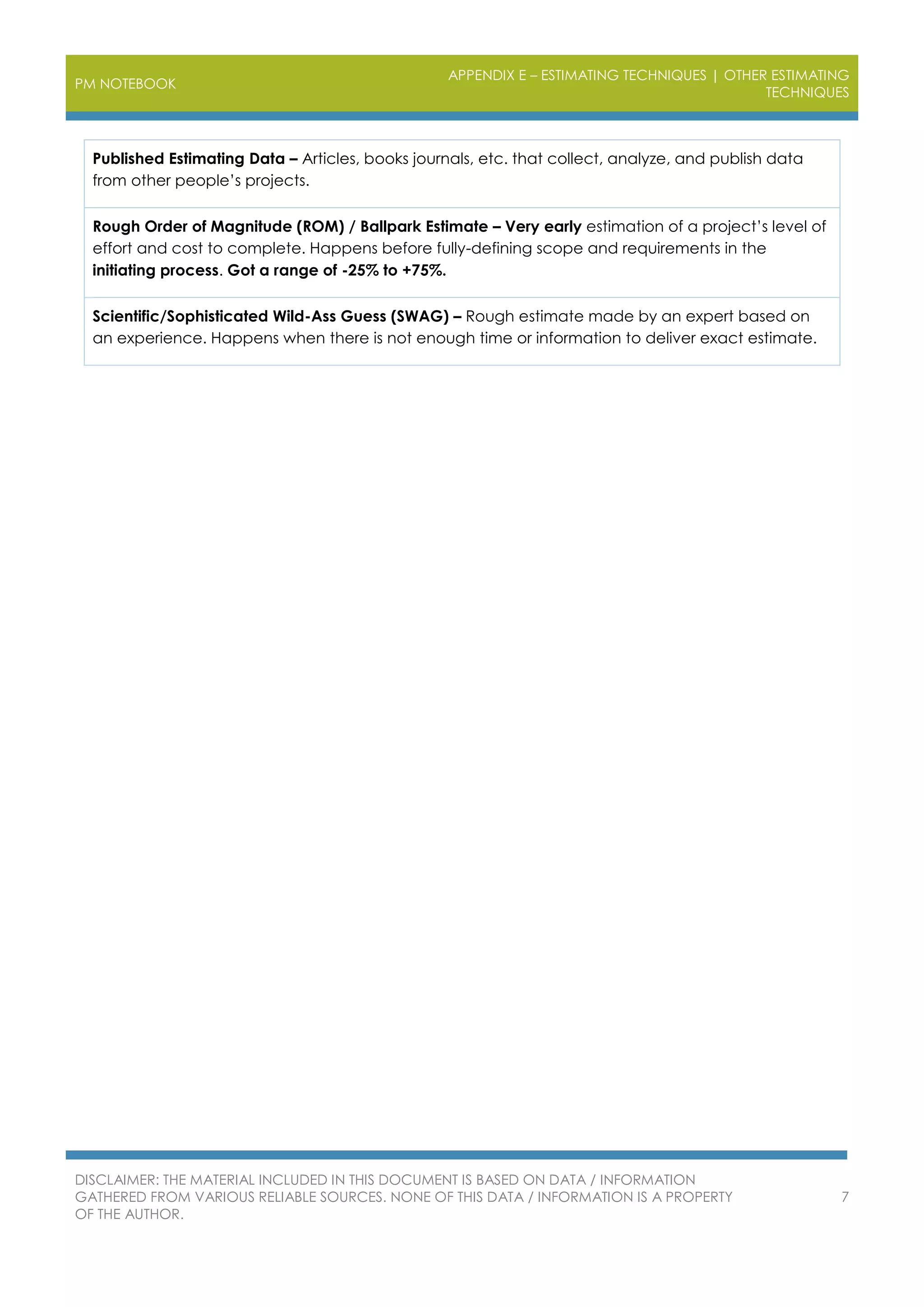 PM NOTEBOOK
APPENDIX E – ESTIMATING TECHNIQUES | OTHER ESTIMATING
TECHNIQUES
DISCLAIMER: THE MATERIAL INCLUDED IN THIS DOCUMENT IS BASED ON DATA / INFORMATION
GATHERED FROM VARIOUS RELIABLE SOURCES. NONE OF THIS DATA / INFORMATION IS A PROPERTY
OF THE AUTHOR.
7
Published Estimating Data – Articles, books journals, etc. that collect, analyze, and publish data
from other people’s projects.
Rough Order of Magnitude (ROM) / Ballpark Estimate – Very early estimation of a project’s level of
effort and cost to complete. Happens before fully-defining scope and requirements in the
initiating process. Got a range of -25% to +75%.
Scientific/Sophisticated Wild-Ass Guess (SWAG) – Rough estimate made by an expert based on
an experience. Happens when there is not enough time or information to deliver exact estimate.
 