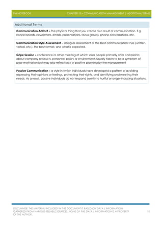 PM NOTEBOOK CHAPTER 10 – COMMUNICATION MANAGEMENT | ADDITIONAL TERMS
DISCLAIMER: THE MATERIAL INCLUDED IN THIS DOCUMENT IS BASED ON DATA / INFORMATION
GATHERED FROM VARIOUS RELIABLE SOURCES. NONE OF THIS DATA / INFORMATION IS A PROPERTY
OF THE AUTHOR.
10
Additional Terms
Communication Artifact – The physical thing that you create as a result of communication. E.g.
notice boards, newsletters, emails, presentations, focus groups, phone conversations, etc.
Communication Style Assessment – Doing as assessment of the best communication style (written,
verbal, etc.), the best format, and what is expected.
Gripe Session – conference or other meeting at which sales people primarily offer complaints
about company products, personnel policy or environment. Usually taken to be a symptom of
poor motivation but may also reflect lack of positive planning by the management
Passive Communication – a style in which individuals have developed a pattern of avoiding
expressing their opinions or feelings, protecting their rights, and identifying and meeting their
needs. As a result, passive individuals do not respond overtly to hurtful or anger-inducing situations.
 