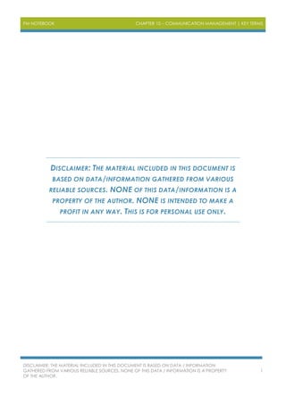 PM NOTEBOOK CHAPTER 10 – COMMUNICATION MANAGEMENT | KEY TERMS
DISCLAIMER: THE MATERIAL INCLUDED IN THIS DOCUMENT IS BASED ON DATA / INFORMATION
GATHERED FROM VARIOUS RELIABLE SOURCES. NONE OF THIS DATA / INFORMATION IS A PROPERTY
OF THE AUTHOR.
1
DISCLAIMER: THE MATERIAL INCLUDED IN THIS DOCUMENT IS
BASED ON DATA/INFORMATION GATHERED FROM VARIOUS
RELIABLE SOURCES. NONE OF THIS DATA/INFORMATION IS A
PROPERTY OF THE AUTHOR. NONE IS INTENDED TO MAKE A
PROFIT IN ANY WAY. THIS IS FOR PERSONAL USE ONLY.
 