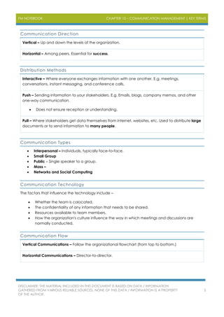 PM NOTEBOOK CHAPTER 10 – COMMUNICATION MANAGEMENT | KEY TERMS
DISCLAIMER: THE MATERIAL INCLUDED IN THIS DOCUMENT IS BASED ON DATA / INFORMATION
GATHERED FROM VARIOUS RELIABLE SOURCES. NONE OF THIS DATA / INFORMATION IS A PROPERTY
OF THE AUTHOR.
5
Communication Direction
Vertical – Up and down the levels of the organization.
Horizontal – Among peers. Essential for success.
Distribution Methods
Interactive – Where everyone exchanges information with one another. E.g. meetings,
conversations, instant messaging, and conference calls.
Push – Sending information to your stakeholders. E.g. Emails, blogs, company memos, and other
one-way communication.
 Does not ensure reception or understanding.
Pull – Where stakeholders get data themselves from internet, websites, etc. Used to distribute large
documents or to send information to many people.
Communication Types
 Interpersonal – Individuals, typically face-to-face.
 Small Group
 Public – Single speaker to a group.
 Mass –
 Networks and Social Computing
Communication Technology
The factors that influence the technology include –
 Whether the team is colocated.
 The confidentiality of any information that needs to be shared.
 Resources available to team members.
 How the organization's culture influence the way in which meetings and discussions are
normally conducted.
Communication Flow
Vertical Communications – Follow the organizational flowchart (from top to bottom.)
Horizontal Communications – Director-to-director.
 