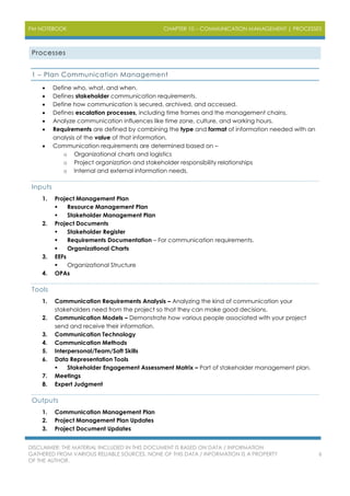 PM NOTEBOOK CHAPTER 10 – COMMUNICATION MANAGEMENT | PROCESSES
DISCLAIMER: THE MATERIAL INCLUDED IN THIS DOCUMENT IS BASED ON DATA / INFORMATION
GATHERED FROM VARIOUS RELIABLE SOURCES. NONE OF THIS DATA / INFORMATION IS A PROPERTY
OF THE AUTHOR.
6
Processes
1 – Plan Communication Management
 Define who, what, and when.
 Defines stakeholder communication requirements.
 Define how communication is secured, archived, and accessed.
 Defines escalation processes, including time frames and the management chains.
 Analyze communication influences like time zone, culture, and working hours.
 Requirements are defined by combining the type and format of information needed with an
analysis of the value of that information.
 Communication requirements are determined based on –
o Organizational charts and logistics
o Project organization and stakeholder responsibility relationships
o Internal and external information needs.
Inputs
1. Project Management Plan
 Resource Management Plan
 Stakeholder Management Plan
2. Project Documents
 Stakeholder Register
 Requirements Documentation – For communication requirements.
 Organizational Charts
3. EEFs
 Organizational Structure
4. OPAs
Tools
1. Communication Requirements Analysis – Analyzing the kind of communication your
stakeholders need from the project so that they can make good decisions.
2. Communication Models – Demonstrate how various people associated with your project
send and receive their information.
3. Communication Technology
4. Communication Methods
5. Interpersonal/Team/Soft Skills
6. Data Representation Tools
 Stakeholder Engagement Assessment Matrix – Part of stakeholder management plan.
7. Meetings
8. Expert Judgment
Outputs
1. Communication Management Plan
2. Project Management Plan Updates
3. Project Document Updates
 