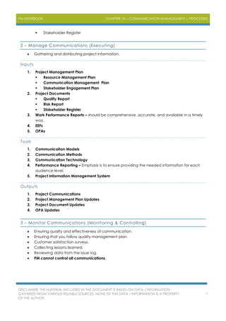 PM NOTEBOOK CHAPTER 10 – COMMUNICATION MANAGEMENT | PROCESSES
DISCLAIMER: THE MATERIAL INCLUDED IN THIS DOCUMENT IS BASED ON DATA / INFORMATION
GATHERED FROM VARIOUS RELIABLE SOURCES. NONE OF THIS DATA / INFORMATION IS A PROPERTY
OF THE AUTHOR.
7
 Stakeholder Register
2 – Manage Communications (Executing)
 Gathering and distributing project information.
Inputs
1. Project Management Plan
 Resource Management Plan
 Communication Management Plan
 Stakeholder Engagement Plan
2. Project Documents
 Quality Report
 Risk Report
 Stakeholder Register
3. Work Performance Reports – should be comprehensive, accurate, and available in a timely
way.
4. EEFs
5. OPAs
Tools
1. Communication Models
2. Communication Methods
3. Communication Technology
4. Performance Reporting – Emphasis is to ensure providing the needed information for each
audience level.
5. Project Information Management System
Outputs
1. Project Communications
2. Project Management Plan Updates
3. Project Document Updates
4. OPA Updates
3 – Monitor Communications (Monitoring & Controlling)
 Ensuring quality and effectiveness of communication.
 Ensuring that you follow quality management plan.
 Customer satisfaction surveys.
 Collecting lessons learned.
 Reviewing data from the issue log.
 PM cannot control all communications.
 