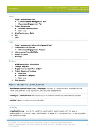 PM NOTEBOOK
CHAPTER 10 – COMMUNICATION MANAGEMENT | ASPECTS OF
EFFECTIVE COMMUNICATION
DISCLAIMER: THE MATERIAL INCLUDED IN THIS DOCUMENT IS BASED ON DATA / INFORMATION
GATHERED FROM VARIOUS RELIABLE SOURCES. NONE OF THIS DATA / INFORMATION IS A PROPERTY
OF THE AUTHOR.
8
Inputs
1. Project Management Plan
 Communication Management Plan
 Stakeholder Engagement Plan
2. Project Documents
 Project Communications
 Issue Log
3. Work Performance Data
4. EEFs
5. OPAs
Tools
1. Project Management Information System (PMIS)
2. Data Analysis Techniques
 Stakeholder Engagement Analysis
3. Interpersonal/Team/Soft Skills
4. Expert Judgment
5. Meetings
Outputs
1. Work Performance Information
2. Change Requests
3. Project Management Plan Updates
4. Project Document Updates
 Forecasts
 Performance Reports
 Issue Log
5. OPA Updates
Aspects of Effective Communication
Nonverbal Communication / Body Language – Any kind of communication that does not use
words. Like gestures, facial expressions, and physical appearance.
Paralingual Communication – Tone and pitch of your voice when you are talking to people.
Feedback – Responding to communication.
Listening
Empathic Listening – Seeing the world the way the other person sees it, with the goal of
understanding that person’s views and feelings. I.e. rephrasing the content and putting yourself in
the shoes of another.
 