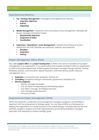 PM NOTEBOOK CHAPTER 2 – ORGANIZATIONS | ORGANIZATIONAL HIERARCHY
DISCLAIMER: THE MATERIAL INCLUDED IN THIS DOCUMENT IS BASED ON DATA / INFORMATION
GATHERED FROM VARIOUS RELIABLE SOURCES. NONE OF THIS DATA / INFORMATION IS A PROPERTY
OF THE AUTHOR.
9
Organizational Hierarchy
1. Top / Strategic Management – Managers at the highest level. Their job –
 Long-term objectives
 Policies
 Organizing
2. Middle Management – Implement and control plans of top management. Examples are
factory managers and division heads.
 Departmental objectives
 Assignment of duties
 Coordination
3. Supervisory / Operational / Lower Management – Operate the schedule of actions
desired from the staff. Examples are supervisors, foremen, and inspectors.
 Discipline
 Supervision
 Training
Project Management Office (PMO)
Also called project office and project headquarters. A PMO is the center of excellence for project
management in an organization. It is a central office that oversees all projects within an organization
or within a functional department. A PMO supports the project manager through software, training,
templates, policies, communication, dispute resolution, and other services (audits, resource
management, etc.).
 Supportive – Consultative role, templates, training, etc.
 Controlling Compliance through a framework, governance, templates, etc.
 Directive (highest) –
o Directly manages the project.
o Can set dates for beginning and terminating projects.
o Can select, manage, and deploy resources.
o Can manage shared resources.
o PM is part of PMO.
Organizational Project Management (OPM)
OPM is the systematic coordination and management of projects, programs, and portfolios in
alignment with the achievement of strategic goals. You can think of OPM as a framework for
keeping the organization as a whole focused on the overall strategy. It provides direction for how
portfolios, programs, projects and other organizational work should be prioritized, managed,
executed, and measured to achieve strategic goals.
 