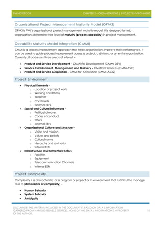 PM NOTEBOOK CHAPTER 2 – ORGANIZATIONS | PROJECT ENVIRONMENT
DISCLAIMER: THE MATERIAL INCLUDED IN THIS DOCUMENT IS BASED ON DATA / INFORMATION
GATHERED FROM VARIOUS RELIABLE SOURCES. NONE OF THIS DATA / INFORMATION IS A PROPERTY
OF THE AUTHOR.
10
Organizational Project Management Maturity Model (OPM3)
OPM3 is PMI’s organizational project management maturity model. It is designed to help
organizations determine their level of maturity (process capability) in project management.
Capability Maturity Model Integration (CMMI)
CMMI is a process improvement approach that helps organizations improve their performance. It
can be used to guide process improvement across a project, a division, or an entire organization.
Currently, it addresses three areas of interest –
 Product and Service Development – CMMI for Development (CMMI-DEV)
 Service Establishment, Management, and Delivery – CMMI for Services (CMMI-SVC)
 Product and Service Acquisition – CMMI for Acquisition (CMMI-ACQ)
Project Environment
 Physical Elements –
o Location of project work
o Working conditions
o Weather
o Constraints
o External EEFs
 Social and Cultural Influences –
o Political climate
o Codes of conduct
o Ethics
o External EEFs
 Organizational Culture and Structure –
o Vision and mission
o Values and beliefs
o Cultural norms
o Hierarchy and authority
o Internal EEFs
 Infrastructure Environmental Factors
o Facilities
o Equipment
o Telecommunication Channels
o Internal EEFs
Project Complexity
Complexity is a characteristic of a program or project or its environment that is difficult to manage
due to (dimensions of complexity) –
 Human Behavior
 System Behavior
 Ambiguity
 