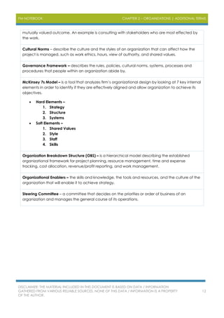 PM NOTEBOOK CHAPTER 2 – ORGANIZATIONS | ADDITIONAL TERMS
DISCLAIMER: THE MATERIAL INCLUDED IN THIS DOCUMENT IS BASED ON DATA / INFORMATION
GATHERED FROM VARIOUS RELIABLE SOURCES. NONE OF THIS DATA / INFORMATION IS A PROPERTY
OF THE AUTHOR.
12
mutually valued outcome. An example is consulting with stakeholders who are most effected by
the work.
Cultural Norms – describe the culture and the styles of an organization that can affect how the
project is managed, such as work ethics, hours, view of authority, and shared values.
Governance Framework – describes the rules, policies, cultural norms, systems, processes and
procedures that people within an organization abide by.
McKinsey 7s Model – is a tool that analyzes firm’s organizational design by looking at 7 key internal
elements in order to identify if they are effectively aligned and allow organization to achieve its
objectives.
 Hard Elements –
1. Strategy
2. Structure
3. Systems
 Soft Elements –
1. Shared Values
2. Style
3. Staff
4. Skills
Organization Breakdown Structure (OBS) – is a hierarchical model describing the established
organizational framework for project planning, resource management, time and expense
tracking, cost allocation, revenue/profit reporting, and work management.
Organizational Enablers – the skills and knowledge, the tools and resources, and the culture of the
organization that will enable it to achieve strategy.
Steering Committee – a committee that decides on the priorities or order of business of an
organization and manages the general course of its operations.
 