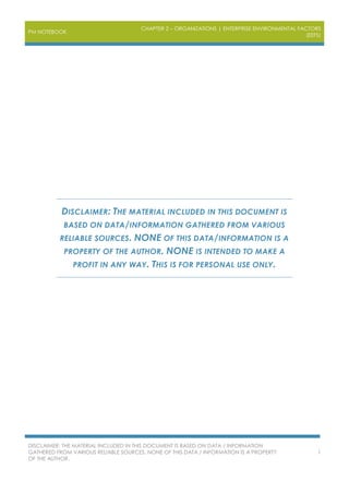 PM NOTEBOOK
CHAPTER 2 – ORGANIZATIONS | ENTERPRISE ENVIRONMENTAL FACTORS
(EEFS)
DISCLAIMER: THE MATERIAL INCLUDED IN THIS DOCUMENT IS BASED ON DATA / INFORMATION
GATHERED FROM VARIOUS RELIABLE SOURCES. NONE OF THIS DATA / INFORMATION IS A PROPERTY
OF THE AUTHOR.
1
DISCLAIMER: THE MATERIAL INCLUDED IN THIS DOCUMENT IS
BASED ON DATA/INFORMATION GATHERED FROM VARIOUS
RELIABLE SOURCES. NONE OF THIS DATA/INFORMATION IS A
PROPERTY OF THE AUTHOR. NONE IS INTENDED TO MAKE A
PROFIT IN ANY WAY. THIS IS FOR PERSONAL USE ONLY.
 
