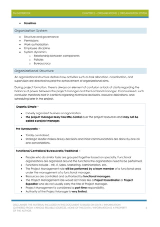 PM NOTEBOOK CHAPTER 2 – ORGANIZATIONS | ORGANIZATION SYSTEM
DISCLAIMER: THE MATERIAL INCLUDED IN THIS DOCUMENT IS BASED ON DATA / INFORMATION
GATHERED FROM VARIOUS RELIABLE SOURCES. NONE OF THIS DATA / INFORMATION IS A PROPERTY
OF THE AUTHOR.
6
 Baselines
Organization System
 Structure and governance
 Permissions
 Work authorization
 Employee discipline
 System dynamics
o Relationship between components
o Policies
o Bureaucracy
Organizational Structure
An organizational structure defines how activities such as task allocation, coordination, and
supervision are directed toward the achievement of organizational aims.
During project formation, there is always an element of confusion or lack of clarity regarding the
balance of power between the project manager and the functional manager. If not resolved, such
confusion manifests itself in conflicts regarding technical decisions, resource allocations, and
scheduling later in the project.
Organic/Simple –
 Loosely organized business or organization.
 The project manager likely has little control over the project resources and may not be
called a project manager.
Pre-Bureaucratic –
 Totally centralized.
 Strategic leader makes all key decisions and most communications are done by one on
one conversations.
Functional/Centralized/Bureaucratic/Traditional –
 People who do similar tasks are grouped together based on specialty. Functional
organizations are organized around the functions the organization need to be performed.
 Functions include – HR, IT, Sales, Marketing, Administration, etc.
 The Project Management role will be performed by a team member of a functional area
under the management of a functional manager.
 Resources are controlled and authorized by functional managers.
 The Project Management role would act more like a Project Coordinator or Project
Expediter who do not usually carry the title of Project Manager.
 Project Management is considered a part-time responsibility.
 Authority of the Project Manager is very limited.
 
