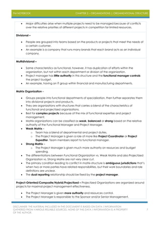 PM NOTEBOOK CHAPTER 2 – ORGANIZATIONS | ORGANIZATIONAL STRUCTURE
DISCLAIMER: THE MATERIAL INCLUDED IN THIS DOCUMENT IS BASED ON DATA / INFORMATION
GATHERED FROM VARIOUS RELIABLE SOURCES. NONE OF THIS DATA / INFORMATION IS A PROPERTY
OF THE AUTHOR.
7
 Major difficulties arise when multiple projects need to be managed because of conflicts
over the relative priorities of different projects in competition for limited resources.
Divisional –
 People are grouped into teams based on the products or projects that meet the needs of
a certain customer.
 An example is a company that runs many brands that each brand acts as an individual
company.
Multidivisional –
 Same characteristics as functional, however, it has duplication of efforts within the
organization, but not within each department or division of the organization.
 Project manager has little authority in this structure and the functional manager controls
the project budget.
 An example, having an IT group within financial and manufacturing departments.
Matrix Organization –
 Groups people into functional departments of specialization, then further separates them
into divisional projects and products.
 They are organizations with structures that carries a blend of the characteristics of
functional and projectized organizations.
 Best for complex projects because of the mix of functional expertise and project
management.
 Matrix organizations can be classified as weak, balanced or strong based on the relative
authority of the Functional Manager and Project Manager.
 Weak Matrix –
o Team has a blend of departmental and project duties.
o The Project Manager is given a role of more like Project Coordinator or Project
Expediter. Team members report to functional manager.
 Strong Matrix –
o The Project Manager is given much more authority on resources and budget
spending.
 The differentiations between Functional Organization vs. Weak Matrix and also Projectized
Organization vs. Strong Matrix are not very clear cut.
 The primary condition leading to conflict in matrix structure is ambiguous jurisdictions that’s
when two or more parties have related responsibilities, but their work boundaries and role
definitions are unclear.
 The dual reporting relationship should be fixed by the project manager.
Project-Oriented/Composite/Hybrid/Projectized – Projectized Organizations are organized around
projects for maximal project management effectiveness.
 The Project Manager is given more authority and resources control.
 The Project Manager is responsible to the Sponsor and/or Senior Management.
 