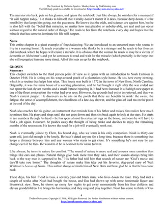 The Notebook by Nicholas Sparks - MonkeyNotes by PinkMonkey.com
                         The full study guide is available for download at: http://monkeynote.stores.yahoo.net/

The narrator sits back, puts on his glasses, and opens the notebook. Just like always, he wonders for a moment if
“it will happen today.” He thinks to himself that it really doesn’t matter if it does, because deep down, it’s the
possibility that keeps him going, not the guarantee. He knows that the odds, and science, are against him, but he
is also left with the “belief that miracles, no matter how inexplicable or unbelievable, are real and can occur
without regard to the natural order of things.” He reads to her from the notebook every day and hopes that the
miracle that has come to dominate his life will happen.

Notes
This entire chapter is a giant example of foreshadowing. We are introduced to an unnamed man who seems to
live in a nursing home. He reads everyday to a woman who thinks he is a stranger and he reads to her from an
old notebook which he hopes will create a miracle. It is obvious that the woman he reads to may be a victim of
dementia or Alzheimer’s and yet he continues to read and wait for the miracle (which probably is the hope that
she will recognize him one more time). All of this sets us up for the notebook.

GHOSTS
Summary
This chapter switches to the third person point of view as it opens with an introduction to Noah Calhoun in
October 1946. He is sitting on his wrap-around porch of a plantation-style home. He sits here every evening,
which is a routine that helps him relax. This house was built in 1772 in the town of New Bern, North Carolina.
Originally, it was the main house of a working plantation, and he had bought it right after the war ended and
had spent the last eleven months and a small fortune repairing it. It had been featured in a Raleigh newspaper as
one of the finest restorations the writer had ever seen. However, the grounds had yet to be restored, and that was
Noah’s current project. He discovers as he sits on the porch that there are benefits to work: the sweat, the
fatigue, the sense of accomplishment, the cleanliness of a late-day shower, and the glass of iced tea on the porch
at the end of the day.

Noah also reaches for his guitar, an instrument that reminds him of his father and makes him realize how much
he misses him. He plays and sings until the sun goes down and then sits back again to look at the stars. He starts
to run numbers through his head – he has spent almost his entire savings on the house, and soon he will have to
find a job again. However, he pushes away the thought of being broke and decides to enjoy the remaining
months of the restoration. He knows the need for a job will eventually work out.

Noah is eventually joined by Clem, his hound dog, who we learn is his only companion. Noah is thirty-one
years old, just old enough to be lonely. He hasn’t dated anyone for a long time, because there is something that
keeps a distance between him and any woman who starts to get close. It’s something he’s not sure he can
change even if he tries. He wonders if he is destined to be alone forever.

Like always, he turns to nature for comfort. “The sound of nature is more real and arouses more emotion than
things like cars and planes. Natural things give back more than they take, and their sounds always bring him
back to the way man is supposed to be.” His father had told him that sounds of nature are “God’s music and
they’ll take you home.” The thoughts of nature make him take out his favorite, dog-eared copy of Walt
Whitman’s Leaves of Grass. This author always reminds him of New Bern and how glad he is that he has come
back.

These days, his best friend is Gus, a seventy year-old black man, who lives down the road. They had met a
couple of weeks after Noah had bought the house, and Gus had shown up with some homemade liquor and
Brunswick stew. Now, he shows up every few nights to get away momentarily from his four children and
eleven grandchildren. He brings his harmonica, and they sing and play together. Noah has come to think of Gus

                                                                   4
               TheBestNotes.com. Copyright © 2008, All Rights Reserved. No further distribution without written consent.
                                               http://monkeynote.stores.yahoo.net/
 