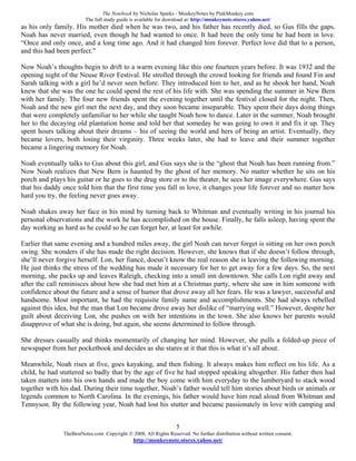 The Notebook by Nicholas Sparks - MonkeyNotes by PinkMonkey.com
                         The full study guide is available for download at: http://monkeynote.stores.yahoo.net/
as his only family. His mother died when he was two, and his father has recently died, so Gus fills the gaps.
Noah has never married, even though he had wanted to once. It had been the only time he had been in love.
“Once and only once, and a long time ago. And it had changed him forever. Perfect love did that to a person,
and this had been perfect.”

Now Noah’s thoughts begin to drift to a warm evening like this one fourteen years before. It was 1932 and the
opening night of the Neuse River Festival. He strolled through the crowd looking for friends and found Fin and
Sarah talking with a girl he’d never seen before. They introduced him to her, and as he shook her hand, Noah
knew that she was the one he could spend the rest of his life with. She was spending the summer in New Bern
with her family. The four new friends spent the evening together until the festival closed for the night. Then,
Noah and the new girl met the next day, and they soon became inseparable. They spent their days doing things
that were completely unfamiliar to her while she taught Noah how to dance. Later in the summer, Noah brought
her to the decaying old plantation home and told her that someday he was going to own it and fix it up. They
spent hours talking about their dreams – his of seeing the world and hers of being an artist. Eventually, they
became lovers, both losing their virginity. Three weeks later, she had to leave and their summer together
became a lingering memory for Noah.

Noah eventually talks to Gus about this girl, and Gus says she is the “ghost that Noah has been running from.”
Now Noah realizes that New Bern is haunted by the ghost of her memory. No matter whether he sits on his
porch and plays his guitar or he goes to the drug store or to the theater, he sees her image everywhere. Gus says
that his daddy once told him that the first time you fall in love, it changes your life forever and no matter how
hard you try, the feeling never goes away.

Noah shakes away her face in his mind by turning back to Whitman and eventually writing in his journal his
personal observations and the work he has accomplished on the house. Finally, he falls asleep, having spent the
day working as hard as he could so he can forget her, at least for awhile.

Earlier that same evening and a hundred miles away, the girl Noah can never forget is sitting on her own porch
swing. She wonders if she has made the right decision. However, she knows that if she doesn’t follow through,
she’ll never forgive herself. Lon, her fiancé, doesn’t know the real reason she is leaving the following morning.
He just thinks the stress of the wedding has made it necessary for her to get away for a few days. So, the next
morning, she packs up and leaves Raleigh, checking into a small inn downtown. She calls Lon right away and
after the call reminisces about how she had met him at a Christmas party, where she saw in him someone with
confidence about the future and a sense of humor that drove away all her fears. He was a lawyer, successful and
handsome. Most important, he had the requisite family name and accomplishments. She had always rebelled
against this idea, but the man that Lon became drove away her dislike of “marrying well.” However, despite her
guilt about deceiving Lon, she pushes on with her intentions in the town. She also knows her parents would
disapprove of what she is doing, but again, she seems determined to follow through.

She dresses casually and thinks momentarily of changing her mind. However, she pulls a folded-up piece of
newspaper from her pocketbook and decides as she stares at it that this is what it’s all about.

Meanwhile, Noah rises at five, goes kayaking, and then fishing. It always makes him reflect on his life. As a
child, he had stuttered so badly that by the age of five he had stopped speaking altogether. His father then had
taken matters into his own hands and made the boy come with him everyday to the lumberyard to stack wood
together with his dad. During their time together, Noah’s father would tell him stories about birds or animals or
legends common to North Carolina. In the evenings, his father would have him read aloud from Whitman and
Tennyson. By the following year, Noah had lost his stutter and became passionately in love with camping and


                                                                   5
               TheBestNotes.com. Copyright © 2008, All Rights Reserved. No further distribution without written consent.
                                               http://monkeynote.stores.yahoo.net/
 