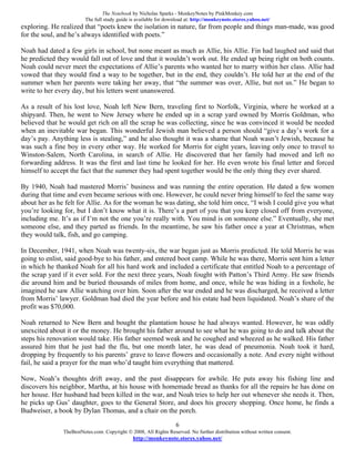 The Notebook by Nicholas Sparks - MonkeyNotes by PinkMonkey.com
                         The full study guide is available for download at: http://monkeynote.stores.yahoo.net/
exploring. He realized that “poets knew the isolation in nature, far from people and things man-made, was good
for the soul, and he’s always identified with poets.”

Noah had dated a few girls in school, but none meant as much as Allie, his Allie. Fin had laughed and said that
he predicted they would fall out of love and that it wouldn’t work out. He ended up being right on both counts.
Noah could never meet the expectations of Allie’s parents who wanted her to marry within her class. Allie had
vowed that they would find a way to be together, but in the end, they couldn’t. He told her at the end of the
summer when her parents were taking her away, that “the summer was over, Allie, but not us.” He began to
write to her every day, but his letters went unanswered.

As a result of his lost love, Noah left New Bern, traveling first to Norfolk, Virginia, where he worked at a
shipyard. Then, he went to New Jersey where he ended up in a scrap yard owned by Morris Goldman, who
believed that he would get rich on all the scrap he was collecting, since he was convinced it would be needed
when an inevitable war began. This wonderful Jewish man believed a person should “give a day’s work for a
day’s pay. Anything less is stealing,” and he also thought it was a shame that Noah wasn’t Jewish, because he
was such a fine boy in every other way. He worked for Morris for eight years, leaving only once to travel to
Winston-Salem, North Carolina, in search of Allie. He discovered that her family had moved and left no
forwarding address. It was the first and last time he looked for her. He even wrote his final letter and forced
himself to accept the fact that the summer they had spent together would be the only thing they ever shared.

By 1940, Noah had mastered Morris’ business and was running the entire operation. He dated a few women
during that time and even became serious with one. However, he could never bring himself to feel the same way
about her as he felt for Allie. As for the woman he was dating, she told him once, “I wish I could give you what
you’re looking for, but I don’t know what it is. There’s a part of you that you keep closed off from everyone,
including me. It’s as if I’m not the one you’re really with. You mind is on someone else.” Eventually, she met
someone else, and they parted as friends. In the meantime, he saw his father once a year at Christmas, when
they would talk, fish, and go camping.

In December, 1941, when Noah was twenty-six, the war began just as Morris predicted. He told Morris he was
going to enlist, said good-bye to his father, and entered boot camp. While he was there, Morris sent him a letter
in which he thanked Noah for all his hard work and included a certificate that entitled Noah to a percentage of
the scrap yard if it ever sold. For the next three years, Noah fought with Patton’s Third Army. He saw friends
die around him and be buried thousands of miles from home, and once, while he was hiding in a foxhole, he
imagined he saw Allie watching over him. Soon after the war ended and he was discharged, he received a letter
from Morris’ lawyer. Goldman had died the year before and his estate had been liquidated. Noah’s share of the
profit was $70,000.

Noah returned to New Bern and bought the plantation house he had always wanted. However, he was oddly
unexcited about it or the money. He brought his father around to see what he was going to do and talk about the
steps his renovation would take. His father seemed weak and he coughed and wheezed as he walked. His father
assured him that he just had the flu, but one month later, he was dead of pneumonia. Noah took it hard,
dropping by frequently to his parents’ grave to leave flowers and occasionally a note. And every night without
fail, he said a prayer for the man who’d taught him everything that mattered.

Now, Noah’s thoughts drift away, and the past disappears for awhile. He puts away his fishing line and
discovers his neighbor, Martha, at his house with homemade bread as thanks for all the repairs he has done on
her house. Her husband had been killed in the war, and Noah tries to help her out whenever she needs it. Then,
he picks up Gus’ daughter, goes to the General Store, and does his grocery shopping. Once home, he finds a
Budweiser, a book by Dylan Thomas, and a chair on the porch.

                                                                   6
               TheBestNotes.com. Copyright © 2008, All Rights Reserved. No further distribution without written consent.
                                               http://monkeynote.stores.yahoo.net/
 