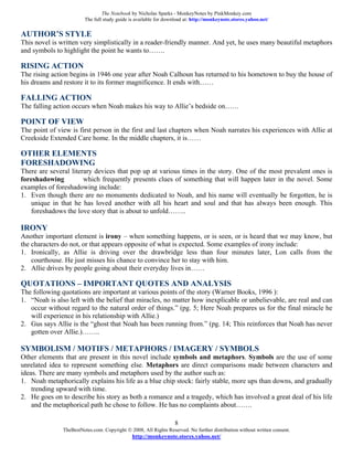The Notebook by Nicholas Sparks - MonkeyNotes by PinkMonkey.com
                         The full study guide is available for download at: http://monkeynote.stores.yahoo.net/

AUTHOR’S STYLE
This novel is written very simplistically in a reader-friendly manner. And yet, he uses many beautiful metaphors
and symbols to highlight the point he wants to…….

RISING ACTION
The rising action begins in 1946 one year after Noah Calhoun has returned to his hometown to buy the house of
his dreams and restore it to its former magnificence. It ends with……

FALLING ACTION
The falling action occurs when Noah makes his way to Allie’s bedside on……

POINT OF VIEW
The point of view is first person in the first and last chapters when Noah narrates his experiences with Allie at
Creekside Extended Care home. In the middle chapters, it is……

OTHER ELEMENTS
FORESHADOWING
There are several literary devices that pop up at various times in the story. One of the most prevalent ones is
foreshadowing          which frequently presents clues of something that will happen later in the novel. Some
examples of foreshadowing include:
1. Even though there are no monuments dedicated to Noah, and his name will eventually be forgotten, he is
    unique in that he has loved another with all his heart and soul and that has always been enough. This
    foreshadows the love story that is about to unfold……..

IRONY
Another important element is irony – when something happens, or is seen, or is heard that we may know, but
the characters do not, or that appears opposite of what is expected. Some examples of irony include:
1. Ironically, as Allie is driving over the drawbridge less than four minutes later, Lon calls from the
    courthouse. He just misses his chance to convince her to stay with him.
2. Allie drives by people going about their everyday lives in……

QUOTATIONS – IMPORTANT QUOTES AND ANALYSIS
The following quotations are important at various points of the story (Warner Books, 1996 ):
1. “Noah is also left with the belief that miracles, no matter how inexplicable or unbelievable, are real and can
   occur without regard to the natural order of things.” (pg. 5; Here Noah prepares us for the final miracle he
   will experience in his relationship with Allie.)
2. Gus says Allie is the “ghost that Noah has been running from.” (pg. 14; This reinforces that Noah has never
   gotten over Allie.)……..

SYMBOLISM / MOTIFS / METAPHORS / IMAGERY / SYMBOLS
Other elements that are present in this novel include symbols and metaphors. Symbols are the use of some
unrelated idea to represent something else. Metaphors are direct comparisons made between characters and
ideas. There are many symbols and metaphors used by the author such as:
1. Noah metaphorically explains his life as a blue chip stock: fairly stable, more ups than downs, and gradually
    trending upward with time.
2. He goes on to describe his story as both a romance and a tragedy, which has involved a great deal of his life
    and the metaphorical path he chose to follow. He has no complaints about…….

                                                                   8
               TheBestNotes.com. Copyright © 2008, All Rights Reserved. No further distribution without written consent.
                                               http://monkeynote.stores.yahoo.net/
 