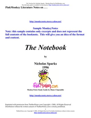 The Notebook by Nicholas Sparks - MonkeyNotes by PinkMonkey.com
                        The full study guide is available for download at: http://monkeynote.stores.yahoo.net/

PinkMonkey Literature Notes on . . .




                                      http://monkeynote.stores.yahoo.net/


                         Sample MonkeyNotes
Note: this sample contains only excerpts and does not represent the
full contents of the booknote. This will give you an idea of the format
and content.



                             The Notebook
                                                                by


                                              Nicholas Sparks
                                                   1996




                                 MonkeyNotes Study Guide by Diane Clapsaddle


                                      http://monkeynote.stores.yahoo.net/



Reprinted with permission from TheBestNotes.com Copyright © 2008, All Rights Reserved
Distribution without the written consent of TheBestNotes.com is strictly prohibited.
                                                                  1
              TheBestNotes.com. Copyright © 2008, All Rights Reserved. No further distribution without written consent.
                                              http://monkeynote.stores.yahoo.net/
 