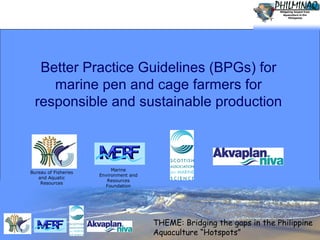 Better Practice Guidelines (BPGs) for
marine pen and cage farmers for
responsible and sustainable production

Bureau of Fisheries
and Aquatic
Resources

Marine
Environment and
Resources
Foundation

THEME: Bridging the gaps in the Philippine
Aquaculture “Hotspots”
© www.akvaplan.niva.no
1

 