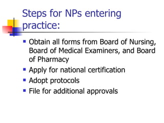 Steps for NPs entering practice: Obtain all forms from Board of Nursing, Board of Medical Examiners, and Board of Pharmacy Apply for national certification Adopt protocols File for additional approvals 