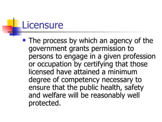 Licensure The process by which an agency of the government grants permission to persons to engage in a given profession or occupation by certifying that those licensed have attained a minimum degree of competency necessary to ensure that the public health, safety and welfare will be reasonably well protected. 
