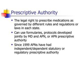 Prescriptive Authority The legal right to prescribe medications as governed by different rules and regulations or laws in each state. Can use formularies, protocols developed jointly by MD and APN, or APN prescriptive authority Since 1999 APNs have had independent/dependent statutory or regulatory prescriptive authority 