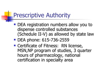 Prescriptive Authority DEA registration numbers allow you to dispense controlled substances (Schedule II-V) as allowed by state law DEA phone: 615-736-2559 Certificate of Fitness:  RN license, MSN,NP program of studies, 3 quarter hours of pharmacology, national certification in specialty area 
