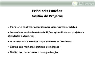 Principais Funções
                    Gestão de Projetos


• Planejar e controlar recursos para gerar novos produtos;

• Disseminar conhecimentos de lições aprendidas em projetos e
atividades anteriores;

• Minimizar erros e evitar duplicidade de ocorrências;

• Gestão das melhores práticas de mercado;

• Gestão do conhecimento da organização.
 