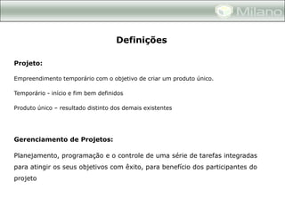 Definições

Projeto:

Empreendimento temporário com o objetivo de criar um produto único.

Temporário - início e fim bem definidos

Produto único – resultado distinto dos demais existentes




Gerenciamento de Projetos:

Planejamento, programação e o controle de uma série de tarefas integradas
para atingir os seus objetivos com êxito, para benefício dos participantes do
projeto
 