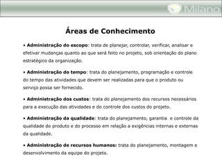Áreas de Conhecimento
• Administração do escopo: trata de planejar, controlar, verificar, analisar e
efetivar mudanças quanto ao que será feito no projeto, sob orientação do plano
estratégico da organização.

• Administração do tempo: trata do planejamento, programação e controle
do tempo das atividades que devem ser realizadas para que o produto ou
serviço possa ser fornecido.

• Administração dos custos: trata do planejamento dos recursos necessários
para a execução das atividades e do controle dos custos do projeto.

• Administração da qualidade: trata do planejamento, garantia e controle da
qualidade do produto e do processo em relação a exigências internas e externas
da qualidade.

• Administração de recursos humanos: trata do planejamento, montagem e
desenvolvimento da equipe do projeto.
 