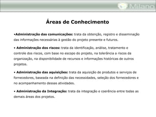 Áreas de Conhecimento

•Administração das comunicações: trata da obtenção, registro e disseminação
das informações necessárias à gestão do projeto presente e futuros.

• Administração dos riscos: trata da identificação, análise, tratamento e
controle dos riscos, com base no escopo do projeto, na tolerância a riscos da
organização, na disponibilidade de recursos e informações históricas de outros
projetos.

• Administração das aquisições: trata da aquisição de produtos e serviços de
fornecedores, baseada na definição das necessidades, seleção dos fornecedores e
no acompanhamento dessas atividades.

• Administração da Integração: trata da integração e coerência entre todas as
demais áreas dos projetos.
 