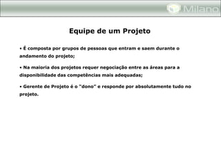 Equipe de um Projeto

• É composta por grupos de pessoas que entram e saem durante o
andamento do projeto;

• Na maioria dos projetos requer negociação entre as áreas para a
disponibilidade das competências mais adequadas;

• Gerente de Projeto é o “dono” e responde por absolutamente tudo no
projeto.
 
