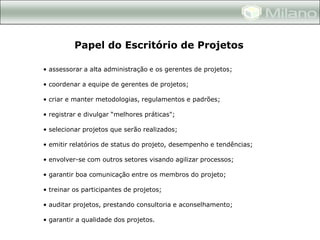 Papel do Escritório de Projetos

• assessorar a alta administração e os gerentes de projetos;

• coordenar a equipe de gerentes de projetos;

• criar e manter metodologias, regulamentos e padrões;

• registrar e divulgar “melhores práticas";

• selecionar projetos que serão realizados;

• emitir relatórios de status do projeto, desempenho e tendências;

• envolver-se com outros setores visando agilizar processos;

• garantir boa comunicação entre os membros do projeto;

• treinar os participantes de projetos;

• auditar projetos, prestando consultoria e aconselhamento;

• garantir a qualidade dos projetos.
 