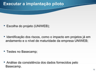 Executar a implantação piloto




 Escolha do projeto (UNIWEB);


 Identificação dos riscos, como o impacto em projetos já em
 andamento e o nível de maturidade da empresa UNIWEB;


 Testes no Basecamp;


 Análise da consistência dos dados fornecidos pelo
 Basecamp.
                                                               12
 