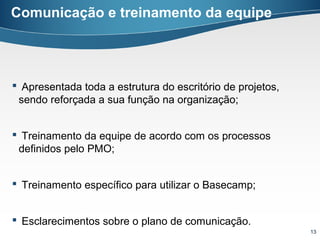 Comunicação e treinamento da equipe




 Apresentada toda a estrutura do escritório de projetos,
 sendo reforçada a sua função na organização;


 Treinamento da equipe de acordo com os processos
 definidos pelo PMO;


 Treinamento específico para utilizar o Basecamp;


 Esclarecimentos sobre o plano de comunicação.
                                                            13
 