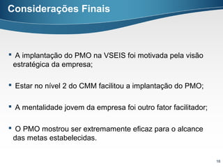 Considerações Finais



 A implantação do PMO na VSEIS foi motivada pela visão
 estratégica da empresa;

 Estar no nível 2 do CMM facilitou a implantação do PMO;

 A mentalidade jovem da empresa foi outro fator facilitador;

 O PMO mostrou ser extremamente eficaz para o alcance
 das metas estabelecidas.


                                                                16
 